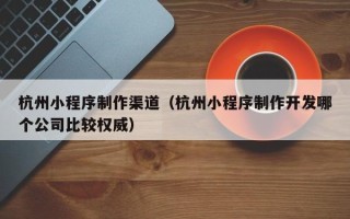 西宁杭州小程序制作渠道（杭州小程序制作开发哪个公司比较权威）